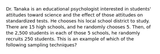 Dr. Tanaka is an educational psychologist interested in students' attitudes toward science and the effect of those attitudes on standardized tests. He chooses his local school district to study. There are 15 high schools, and he randomly chooses 5. Then, of the 2,500 students in each of those 5 schools, he randomly recruits 250 students. This is an example of which of the following sampling techniques?