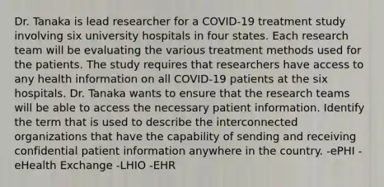 Dr. Tanaka is lead researcher for a COVID-19 treatment study involving six university hospitals in four states. Each research team will be evaluating the various treatment methods used for the patients. The study requires that researchers have access to any health information on all COVID-19 patients at the six hospitals. Dr. Tanaka wants to ensure that the research teams will be able to access the necessary patient information. Identify the term that is used to describe the interconnected organizations that have the capability of sending and receiving confidential patient information anywhere in the country. -ePHI -eHealth Exchange -LHIO -EHR