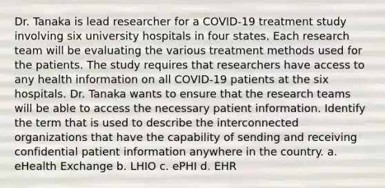 Dr. Tanaka is lead researcher for a COVID-19 treatment study involving six university hospitals in four states. Each research team will be evaluating the various treatment methods used for the patients. The study requires that researchers have access to any health information on all COVID-19 patients at the six hospitals. Dr. Tanaka wants to ensure that the research teams will be able to access the necessary patient information. Identify the term that is used to describe the interconnected organizations that have the capability of sending and receiving confidential patient information anywhere in the country. a. eHealth Exchange b. LHIO c. ePHI d. EHR