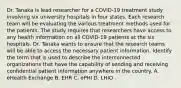 Dr. Tanaka is lead researcher for a COVID-19 treatment study involving six university hospitals in four states. Each research team will be evaluating the various treatment methods used for the patients. The study requires that researchers have access to any health information on all COVID-19 patients at the six hospitals. Dr. Tanaka wants to ensure that the research teams will be able to access the necessary patient information. Identify the term that is used to describe the interconnected organizations that have the capability of sending and receiving confidential patient information anywhere in the country. A. eHealth Exchange B. EHR C. ePHI D. LHIO