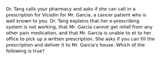 Dr. Tang calls your pharmacy and asks if she can call in a prescription for Vicodin for Mr. Garcia, a cancer patient who is well known to you. Dr. Tang explains that her e-prescribing system is not working, that Mr. Garcia cannot get relief from any other pain medication, and that Mr. Garcia is unable to et to her office to pick up a written prescription. She asks if you can fill the prescription and deliver it to Mr. Garcia's house. Which of the following is true?