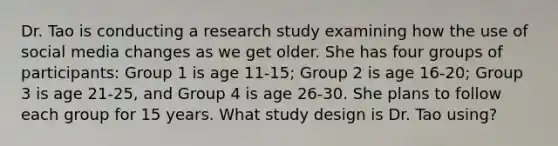 Dr. Tao is conducting a research study examining how the use of social media changes as we get older. She has four groups of participants: Group 1 is age 11-15; Group 2 is age 16-20; Group 3 is age 21-25, and Group 4 is age 26-30. She plans to follow each group for 15 years. What study design is Dr. Tao using?