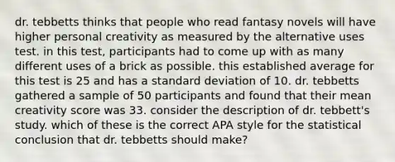 dr. tebbetts thinks that people who read fantasy novels will have higher personal creativity as measured by the alternative uses test. in this test, participants had to come up with as many different uses of a brick as possible. this established average for this test is 25 and has a standard deviation of 10. dr. tebbetts gathered a sample of 50 participants and found that their mean creativity score was 33. consider the description of dr. tebbett's study. which of these is the correct APA style for the statistical conclusion that dr. tebbetts should make?