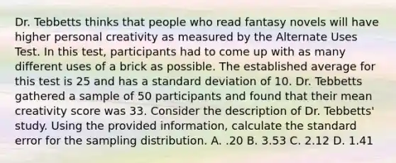 Dr. Tebbetts thinks that people who read fantasy novels will have higher personal creativity as measured by the Alternate Uses Test. In this test, participants had to come up with as many different uses of a brick as possible. The established average for this test is 25 and has a <a href='https://www.questionai.com/knowledge/kqGUr1Cldy-standard-deviation' class='anchor-knowledge'>standard deviation</a> of 10. Dr. Tebbetts gathered a sample of 50 participants and found that their mean creativity score was 33. Consider the description of Dr. Tebbetts' study. Using the provided information, calculate the standard error for the sampling distribution. A. .20 B. 3.53 C. 2.12 D. 1.41