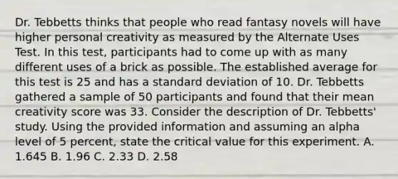 Dr. Tebbetts thinks that people who read fantasy novels will have higher personal creativity as measured by the Alternate Uses Test. In this test, participants had to come up with as many different uses of a brick as possible. The established average for this test is 25 and has a standard deviation of 10. Dr. Tebbetts gathered a sample of 50 participants and found that their mean creativity score was 33. Consider the description of Dr. Tebbetts' study. Using the provided information and assuming an alpha level of 5 percent, state the critical value for this experiment. A. 1.645 B. 1.96 C. 2.33 D. 2.58