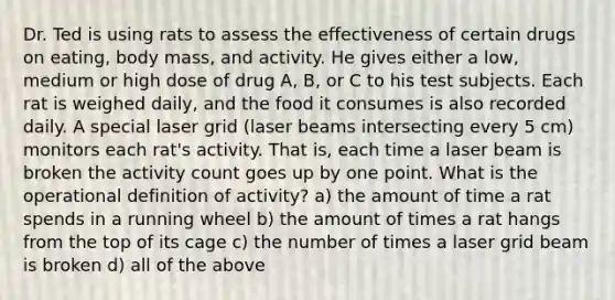 Dr. Ted is using rats to assess the effectiveness of certain drugs on eating, body mass, and activity. He gives either a low, medium or high dose of drug A, B, or C to his test subjects. Each rat is weighed daily, and the food it consumes is also recorded daily. A special laser grid (laser beams intersecting every 5 cm) monitors each rat's activity. That is, each time a laser beam is broken the activity count goes up by one point. What is the operational definition of activity? a) the amount of time a rat spends in a running wheel b) the amount of times a rat hangs from the top of its cage c) the number of times a laser grid beam is broken d) all of the above
