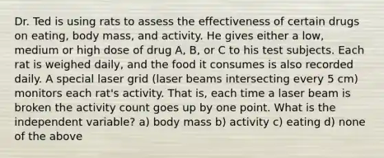 Dr. Ted is using rats to assess the effectiveness of certain drugs on eating, body mass, and activity. He gives either a low, medium or high dose of drug A, B, or C to his test subjects. Each rat is weighed daily, and the food it consumes is also recorded daily. A special laser grid (laser beams intersecting every 5 cm) monitors each rat's activity. That is, each time a laser beam is broken the activity count goes up by one point. What is the independent variable? a) body mass b) activity c) eating d) none of the above