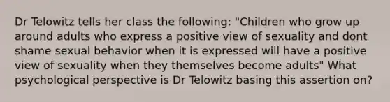 Dr Telowitz tells her class the following: "Children who grow up around adults who express a positive view of sexuality and dont shame sexual behavior when it is expressed will have a positive view of sexuality when they themselves become adults" What psychological perspective is Dr Telowitz basing this assertion on?