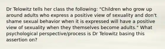 Dr Telowitz tells her class the following: "Children who grow up around adults who express a positive view of sexuality and don't shame sexual behavior when it is expressed will have a positive view of sexuality when they themselves become adults." What psychological perspective/process is Dr Telowitz basing this assertion on?