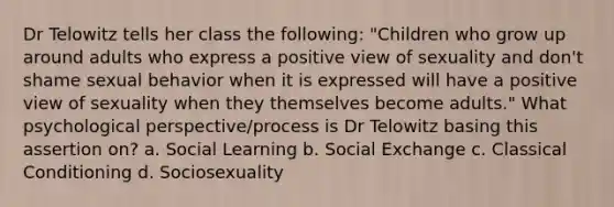 Dr Telowitz tells her class the following: "Children who grow up around adults who express a positive view of sexuality and don't shame sexual behavior when it is expressed will have a positive view of sexuality when they themselves become adults." What psychological perspective/process is Dr Telowitz basing this assertion on? a. Social Learning b. Social Exchange c. Classical Conditioning d. Sociosexuality