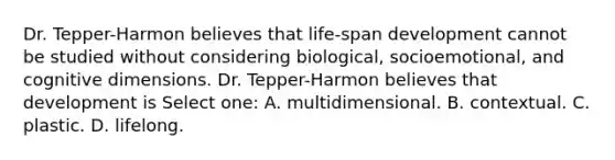 Dr. Tepper-Harmon believes that life-span development cannot be studied without considering biological, socioemotional, and cognitive dimensions. Dr. Tepper-Harmon believes that development is Select one: A. multidimensional. B. contextual. C. plastic. D. lifelong.