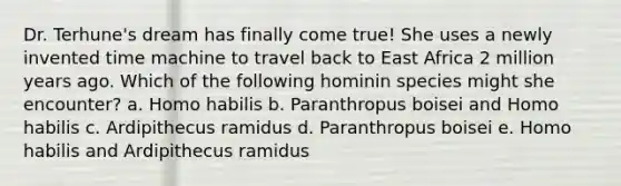 Dr. Terhune's dream has finally come true! She uses a newly invented time machine to travel back to East Africa 2 million years ago. Which of the following hominin species might she encounter? a. Homo habilis b. Paranthropus boisei and Homo habilis c. Ardipithecus ramidus d. Paranthropus boisei e. Homo habilis and Ardipithecus ramidus