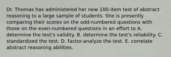 Dr. Thomas has administered her new 100-item test of abstract reasoning to a large sample of students. She is presently comparing their scores on the odd-numbered questions with those on the even-numbered questions in an effort to A. determine the test's validity. B. determine the test's reliability. C. standardized the test. D. factor-analyze the test. E. correlate abstract reasoning abilities.