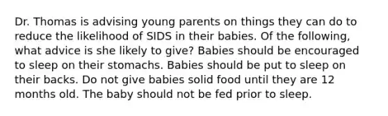 Dr. Thomas is advising young parents on things they can do to reduce the likelihood of SIDS in their babies. Of the following, what advice is she likely to give? Babies should be encouraged to sleep on their stomachs. Babies should be put to sleep on their backs. Do not give babies solid food until they are 12 months old. The baby should not be fed prior to sleep.