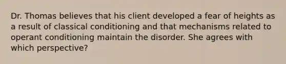 Dr. Thomas believes that his client developed a fear of heights as a result of classical conditioning and that mechanisms related to operant conditioning maintain the disorder. She agrees with which perspective?