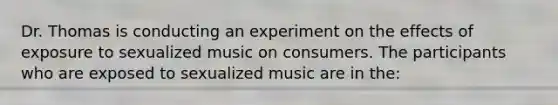 Dr. Thomas is conducting an experiment on the effects of exposure to sexualized music on consumers. The participants who are exposed to sexualized music are in the: