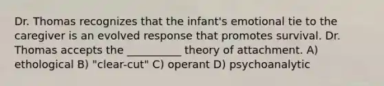 Dr. Thomas recognizes that the infant's emotional tie to the caregiver is an evolved response that promotes survival. Dr. Thomas accepts the __________ theory of attachment. A) ethological B) "clear-cut" C) operant D) psychoanalytic