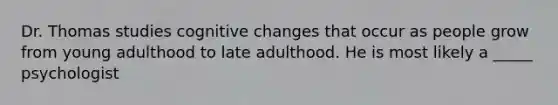 Dr. Thomas studies cognitive changes that occur as people grow from young adulthood to late adulthood. He is most likely a _____ psychologist