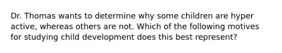 Dr. Thomas wants to determine why some children are hyper active, whereas others are not. Which of the following motives for studying child development does this best represent?