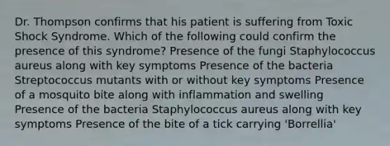 Dr. Thompson confirms that his patient is suffering from Toxic Shock Syndrome. Which of the following could confirm the presence of this syndrome? Presence of the fungi Staphylococcus aureus along with key symptoms Presence of the bacteria Streptococcus mutants with or without key symptoms Presence of a mosquito bite along with inflammation and swelling Presence of the bacteria Staphylococcus aureus along with key symptoms Presence of the bite of a tick carrying 'Borrellia'