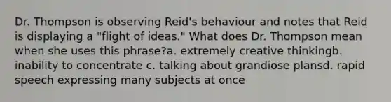 Dr. Thompson is observing Reid's behaviour and notes that Reid is displaying a "flight of ideas." What does Dr. Thompson mean when she uses this phrase?a. extremely creative thinkingb. inability to concentrate c. talking about grandiose plansd. rapid speech expressing many subjects at once