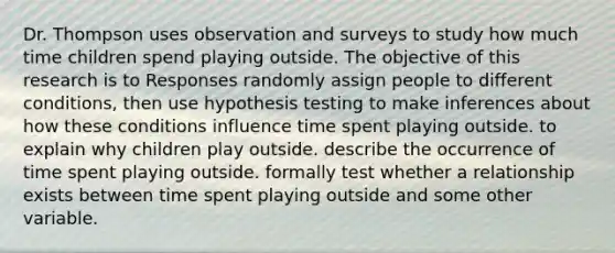 Dr. Thompson uses observation and surveys to study how much time children spend playing outside. The objective of this research is to Responses randomly assign people to different conditions, then use hypothesis testing to make inferences about how these conditions influence time spent playing outside. to explain why children play outside. describe the occurrence of time spent playing outside. formally test whether a relationship exists between time spent playing outside and some other variable.