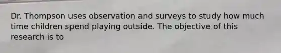 Dr. Thompson uses observation and surveys to study how much time children spend playing outside. The objective of this research is to