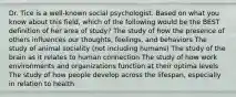 Dr. Tice is a well-known social psychologist. Based on what you know about this field, which of the following would be the BEST definition of her area of study? The study of how the presence of others influences our thoughts, feelings, and behaviors The study of animal sociality (not including humans) The study of the brain as it relates to human connection The study of how work environments and organizations function at their optima levels The study of how people develop across the lifespan, especially in relation to health