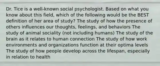 Dr. Tice is a well-known social psychologist. Based on what you know about this field, which of the following would be the BEST definition of her area of study? The study of how the presence of others influences our thoughts, feelings, and behaviors The study of animal sociality (not including humans) The study of the brain as it relates to human connection The study of how work environments and organizations function at their optima levels The study of how people develop across the lifespan, especially in relation to health