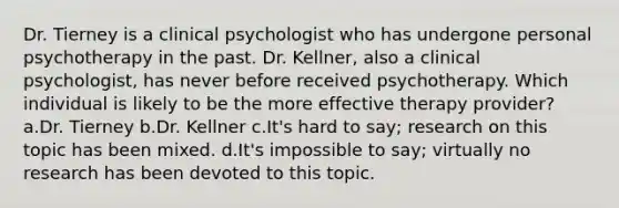 Dr. Tierney is a clinical psychologist who has undergone personal psychotherapy in the past. Dr. Kellner, also a clinical psychologist, has never before received psychotherapy. Which individual is likely to be the more effective therapy provider? a.Dr. Tierney b.Dr. Kellner c.It's hard to say; research on this topic has been mixed. d.It's impossible to say; virtually no research has been devoted to this topic.