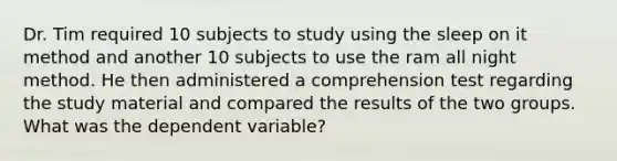 Dr. Tim required 10 subjects to study using the sleep on it method and another 10 subjects to use the ram all night method. He then administered a comprehension test regarding the study material and compared the results of the two groups. What was the dependent variable?