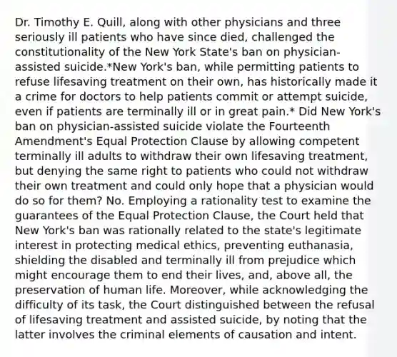 Dr. Timothy E. Quill, along with other physicians and three seriously ill patients who have since died, challenged the constitutionality of the New York State's ban on physician-assisted suicide.*New York's ban, while permitting patients to refuse lifesaving treatment on their own, has historically made it a crime for doctors to help patients commit or attempt suicide, even if patients are terminally ill or in great pain.* Did New York's ban on physician-assisted suicide violate the Fourteenth Amendment's Equal Protection Clause by allowing competent terminally ill adults to withdraw their own lifesaving treatment, but denying the same right to patients who could not withdraw their own treatment and could only hope that a physician would do so for them? No. Employing a rationality test to examine the guarantees of the Equal Protection Clause, the Court held that New York's ban was rationally related to the state's legitimate interest in protecting medical ethics, preventing euthanasia, shielding the disabled and terminally ill from prejudice which might encourage them to end their lives, and, above all, the preservation of human life. Moreover, while acknowledging the difficulty of its task, the Court distinguished between the refusal of lifesaving treatment and assisted suicide, by noting that the latter involves the criminal elements of causation and intent.