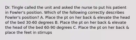 Dr. Tingle called the unit and asked the nurse to put his patient in Fowler's position. Which of the following correctly describes Fowler's position? A. Place the pt on her back & elevate the head of the bed 30-60 degrees B. Place the pt on her back & elevate the head of the bed 60-90 degrees C. Place the pt on her back & place the feet in stirrups