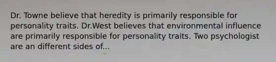 Dr. Towne believe that heredity is primarily responsible for personality traits. Dr.West believes that environmental influence are primarily responsible for personality traits. Two psychologist are an different sides of...