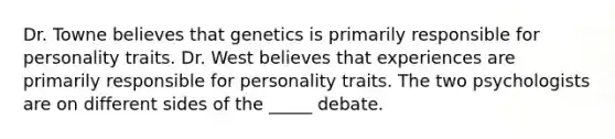 Dr. Towne believes that genetics is primarily responsible for personality traits. Dr. West believes that experiences are primarily responsible for personality traits. The two psychologists are on different sides of the _____ debate.