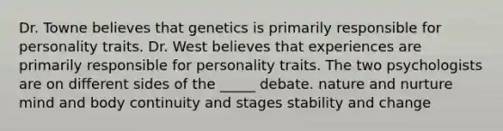 Dr. Towne believes that genetics is primarily responsible for personality traits. Dr. West believes that experiences are primarily responsible for personality traits. The two psychologists are on different sides of the _____ debate. nature and nurture mind and body continuity and stages stability and change