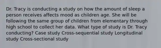 Dr. Tracy is conducting a study on how the amount of sleep a person receives affects mood as children age. She will be following the same group of children from elementary through high school to collect her data. What type of study is Dr. Tracy conducting? Case study Cross-sequential study Longitudinal study Cross-sectional study