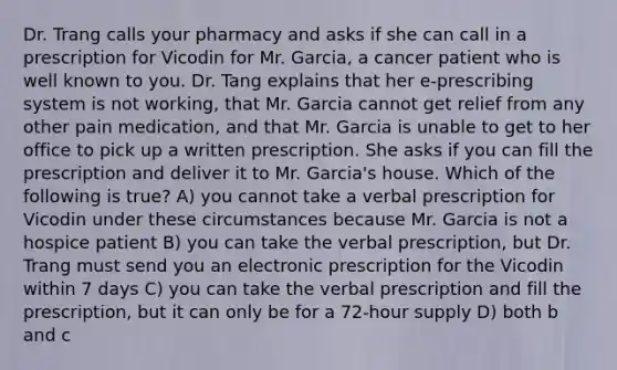 Dr. Trang calls your pharmacy and asks if she can call in a prescription for Vicodin for Mr. Garcia, a cancer patient who is well known to you. Dr. Tang explains that her e-prescribing system is not working, that Mr. Garcia cannot get relief from any other pain medication, and that Mr. Garcia is unable to get to her office to pick up a written prescription. She asks if you can fill the prescription and deliver it to Mr. Garcia's house. Which of the following is true? A) you cannot take a verbal prescription for Vicodin under these circumstances because Mr. Garcia is not a hospice patient B) you can take the verbal prescription, but Dr. Trang must send you an electronic prescription for the Vicodin within 7 days C) you can take the verbal prescription and fill the prescription, but it can only be for a 72-hour supply D) both b and c