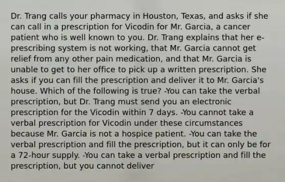 Dr. Trang calls your pharmacy in Houston, Texas, and asks if she can call in a prescription for Vicodin for Mr. Garcia, a cancer patient who is well known to you. Dr. Trang explains that her e-prescribing system is not working, that Mr. Garcia cannot get relief from any other pain medication, and that Mr. Garcia is unable to get to her office to pick up a written prescription. She asks if you can fill the prescription and deliver it to Mr. Garcia's house. Which of the following is true? -You can take the verbal prescription, but Dr. Trang must send you an electronic prescription for the Vicodin within 7 days. -You cannot take a verbal prescription for Vicodin under these circumstances because Mr. Garcia is not a hospice patient. -You can take the verbal prescription and fill the prescription, but it can only be for a 72-hour supply. -You can take a verbal prescription and fill the prescription, but you cannot deliver