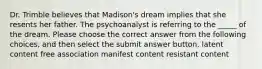 Dr. Trimble believes that Madison's dream implies that she resents her father. The psychoanalyst is referring to the _____ of the dream. Please choose the correct answer from the following choices, and then select the submit answer button. latent content free association manifest content resistant content