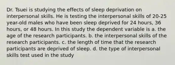 Dr. Tsuei is studying the effects of sleep deprivation on interpersonal skills. He is testing the interpersonal skills of 20-25 year-old males who have been sleep deprived for 24 hours, 36 hours, or 48 hours. In this study the dependent variable is a. the age of the research participants. b. the interpersonal skills of the research participants. c. the length of time that the research participants are deprived of sleep. d. the type of interpersonal skills test used in the study