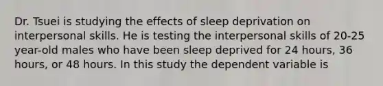 Dr. Tsuei is studying the effects of sleep deprivation on interpersonal skills. He is testing the interpersonal skills of 20-25 year-old males who have been sleep deprived for 24 hours, 36 hours, or 48 hours. In this study the dependent variable is