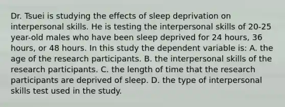 Dr. Tsuei is studying the effects of sleep deprivation on interpersonal skills. He is testing the interpersonal skills of 20-25 year-old males who have been sleep deprived for 24 hours, 36 hours, or 48 hours. In this study the dependent variable is: A. the age of the research participants. B. the interpersonal skills of the research participants. C. the length of time that the research participants are deprived of sleep. D. the type of interpersonal skills test used in the study.