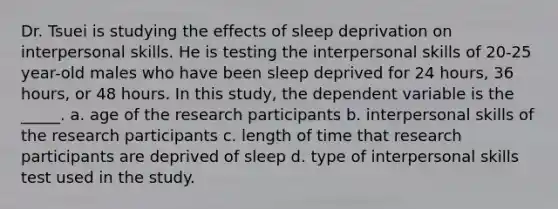 Dr. Tsuei is studying the effects of sleep deprivation on interpersonal skills. He is testing the interpersonal skills of 20-25 year-old males who have been sleep deprived for 24 hours, 36 hours, or 48 hours. In this study, the dependent variable is the _____. a. age of the research participants b. interpersonal skills of the research participants c. length of time that research participants are deprived of sleep d. type of interpersonal skills test used in the study.