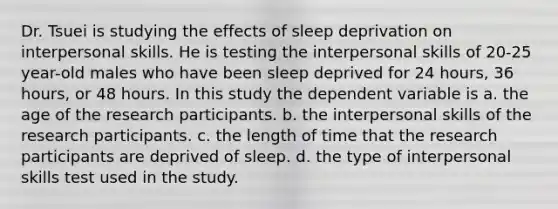 Dr. Tsuei is studying the effects of sleep deprivation on interpersonal skills. He is testing the interpersonal skills of 20-25 year-old males who have been sleep deprived for 24 hours, 36 hours, or 48 hours. In this study the dependent variable is a. the age of the research participants. b. the interpersonal skills of the research participants. c. the length of time that the research participants are deprived of sleep. d. the type of interpersonal skills test used in the study.