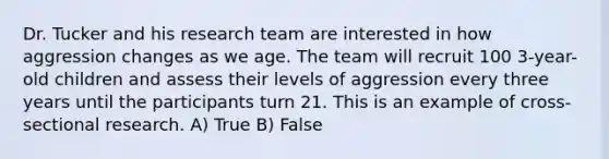 Dr. Tucker and his research team are interested in how aggression changes as we age. The team will recruit 100 3-year-old children and assess their levels of aggression every three years until the participants turn 21. This is an example of cross-sectional research. A) True B) False