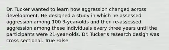 Dr. Tucker wanted to learn how aggression changed across development. He designed a study in which he assessed aggression among 100 3-year-olds and then re-assessed aggression among these individuals every three years until the participants were 21-year-olds. Dr. Tucker's research design was cross-sectional. True False