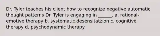 Dr. Tyler teaches his client how to recognize negative automatic thought patterns Dr. Tyler is engaging in ______. a. rational-emotive therapy b. systematic desensitatzion c. cognitive therapy d. psychodynamic therapy