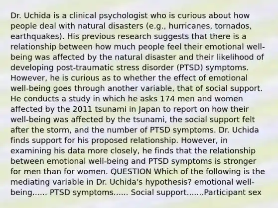 Dr. Uchida is a clinical psychologist who is curious about how people deal with natural disasters (e.g., hurricanes, tornados, earthquakes). His previous research suggests that there is a relationship between how much people feel their emotional well-being was affected by the natural disaster and their likelihood of developing post-traumatic stress disorder (PTSD) symptoms. However, he is curious as to whether the effect of emotional well-being goes through another variable, that of social support. He conducts a study in which he asks 174 men and women affected by the 2011 tsunami in Japan to report on how their well-being was affected by the tsunami, the social support felt after the storm, and the number of PTSD symptoms. Dr. Uchida finds support for his proposed relationship. However, in examining his data more closely, he finds that the relationship between emotional well-being and PTSD symptoms is stronger for men than for women. QUESTION Which of the following is the mediating variable in Dr. Uchida's hypothesis? emotional well-being...... PTSD symptoms...... Social support.......Participant sex