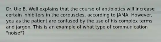 Dr. Ule B. Well explains that the course of antibiotics will increase certain inhibiters in the corpuscles, according to JAMA. However, you as the patient are confused by the use of his complex terms and jargon. This is an example of what type of communication "noise"?